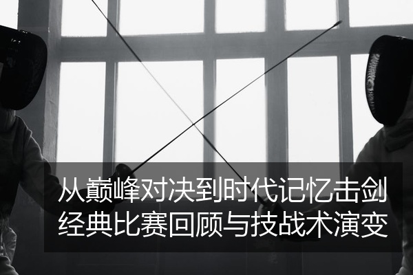 从巅峰对决到时代记忆击剑经典比赛回顾与技战术演变