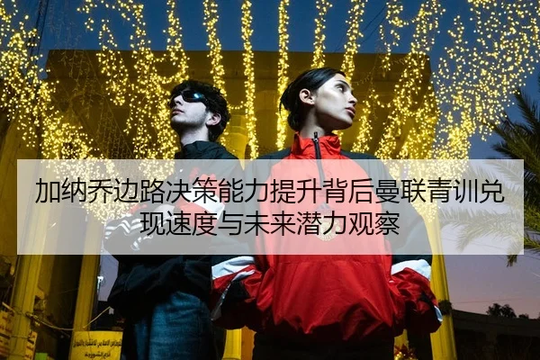 加纳乔边路决策能力提升背后曼联青训兑现速度与未来潜力观察