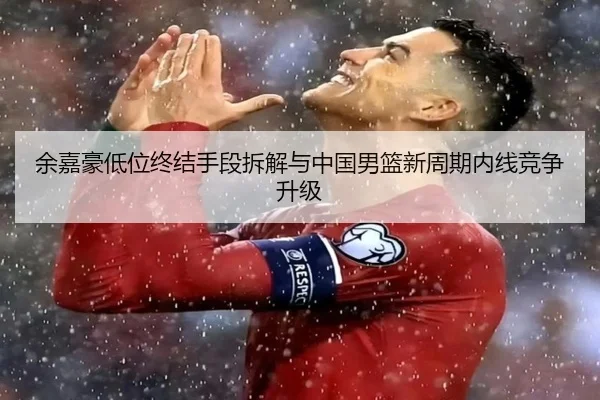余嘉豪低位终结手段拆解与中国男篮新周期内线竞争升级
