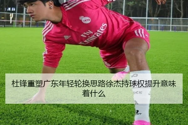 杜锋重塑广东年轻轮换思路徐杰持球权提升意味着什么