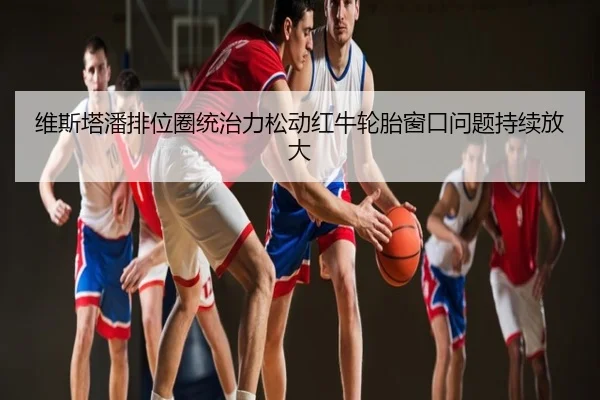 维斯塔潘排位圈统治力松动红牛轮胎窗口问题持续放大 - NG sports
